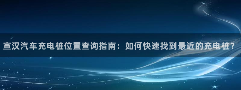 威廉希尔销量：宣汉汽车充电桩位置查询指南：如何快速找到最近的充电桩？